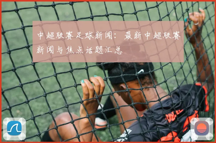中超联赛足球新闻:最新中超联赛新闻与焦点话题汇总